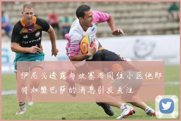 伊尼戈透露与坎塞洛同住小区他即将加盟巴萨的消息引发关注