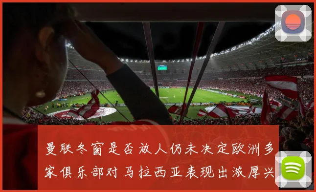 曼联冬窗是否放人仍未决定欧洲多家俱乐部对马拉西亚表现出浓厚兴趣