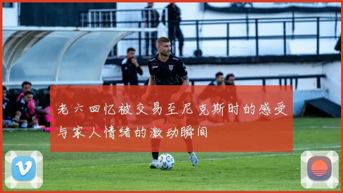老六回忆被交易至尼克斯时的感受与家人情绪的激动瞬间