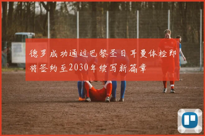 德罗成功通过巴黎圣日耳曼体检即将签约至2030年续写新篇章