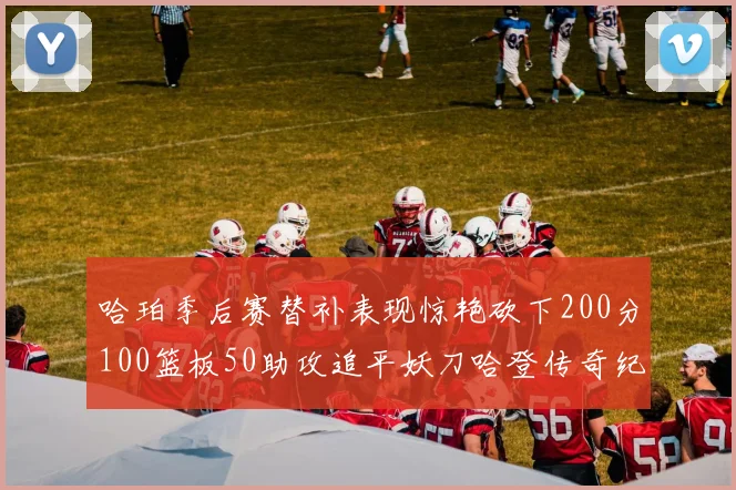 哈珀季后赛替补表现惊艳砍下200分100篮板50助攻追平妖刀哈登传奇纪录