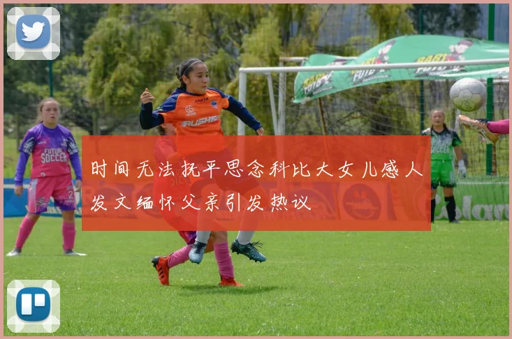 时间无法抚平思念科比大女儿感人发文缅怀父亲引发热议