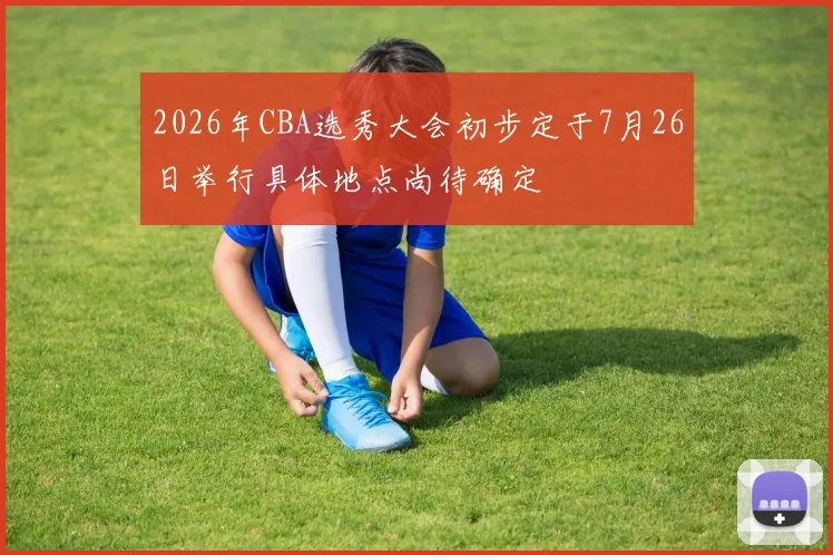 2026年CBA选秀大会初步定于7月26日举行具体地点尚待确定