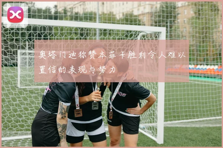 奥塔门迪称赞本菲卡胜利令人难以置信的表现与努力