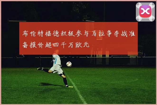布伦特福德积极参与马拉争夺战准备报价超四千万欧元