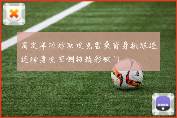 周定洋巧妙助攻克雷桑背身挑球连连转身凌空侧钩精彩破门
