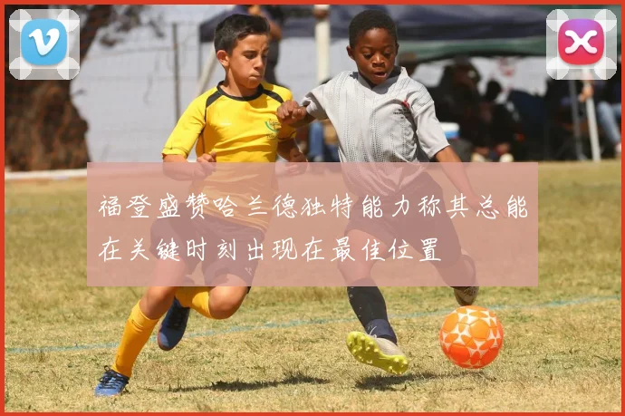 福登盛赞哈兰德独特能力称其总能在关键时刻出现在最佳位置