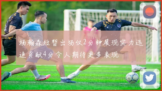 杨瀚森短暂出场仅2分钟展现实力迅速贡献4分令人期待更多表现