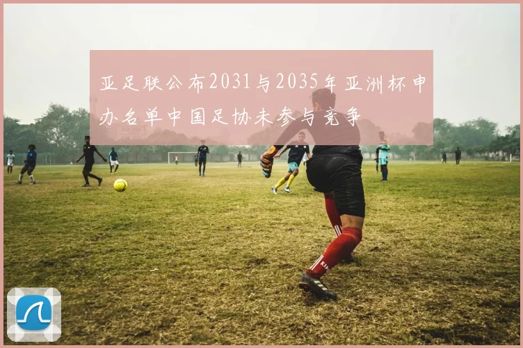 亚足联公布2031与2035年亚洲杯申办名单中国足协未参与竞争