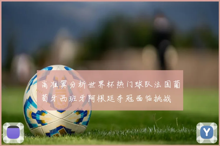 高准翼分析世界杯热门球队法国葡萄牙西班牙阿根廷夺冠面临挑战