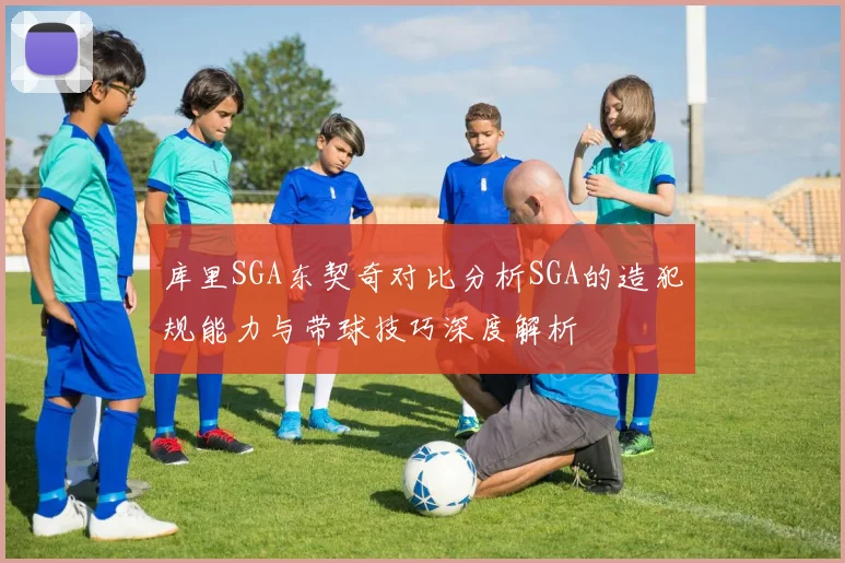 库里SGA东契奇对比分析SGA的造犯规能力与带球技巧深度解析