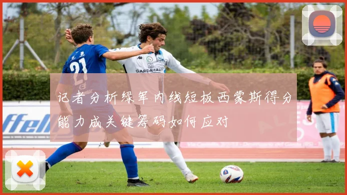 记者分析绿军内线短板西蒙斯得分能力成关键筹码如何应对