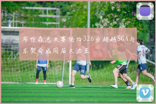 布伦森总决赛场均326分超越SGA与东契奇成同届火力王
