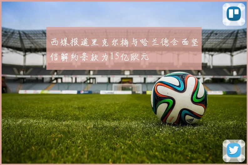 西媒报道里克尔梅与哈兰德会面坚信解约条款为15亿欧元