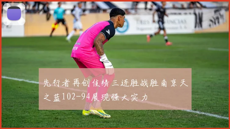 先行者再创佳绩三连胜战胜南京天之蓝102-94展现强大实力