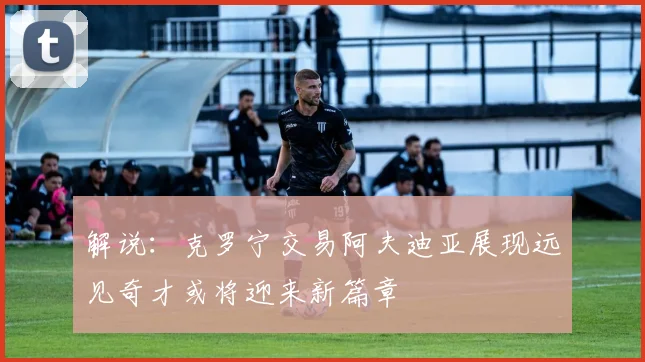 解说：克罗宁交易阿夫迪亚展现远见奇才或将迎来新篇章